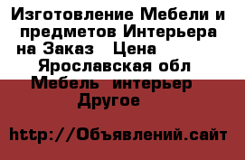 Изготовление Мебели и предметов Интерьера на Заказ › Цена ­ 1 000 - Ярославская обл. Мебель, интерьер » Другое   